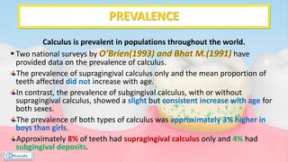 PREVALENCE
Calculus is prevalent in populations throughout the world.
 Two national surveys by have
provided data on the prevalence of calculus.
The prevalence of supragingival calculus only and the mean proportion of
teeth affected did not increase with age.
In contrast, the prevalence of subgingival calculus, with or without
supragingival calculus, showed a slight but consistent increase with age for
both sexes.
The prevalence of both types of calculus was approximately 3% higher in
boys than girls.
Approximately 8% of teeth had supragingival calculus only and 4% had
subgingival deposits.
 