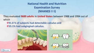 National Health and Nutrition
Examination Survey
(NHANES Ι Ι Ι)
They evaluated 9689 adults in United States between 1988 and 1994 out of
which
91.8 % of subjects had detectable calculus and
55.1% had subgingival calculus.
 