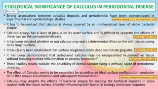 • Strong associations between calculus deposits and periodontitis have been demonstrated in
experimental and epidemiologic studies.
• It has to be realized that calculus is always covered by an unmineralized layer of viable bacterial
plaque.
• Calculus always has a layer of plaque on its outer surface and is difficult to separate the effects of
these two on the periodontal disease.
• It has been debated whether or not calculus may exert a detrimental effect on the soft tissues owing
to its rough surface.
• It has clearly been established that surface roughness alone does not initiate gingivitis.
• It has been demonstrated that autoclaved calculus may be encapsulated in connective tissue
without inducing marked inflammation or abscess formation.
• These studies clearly exclude the possibility of dental calculus being a primary cause of periodontal
diseases.
• The effect of Calculus seems to be secondary by providing an ideal surface configuration conducive
to further plaque accumulation and subsequent mineralization.
• Calculus may amplify the effects of bacterial plaque by keeping the bacterial deposits in close
contact with the tissue surface, thereby influencing both bacterial ecology and tissue response.
ETIOLOGICAL SIGNIFICANCE OF CALCULUS IN PERIODONTAL DISEASE
Reference : Wrhaug - 1952, 1955; Lovdal et al. - 1958
Reference : Wrhaug 1956
Reference : Allen & Kerr 1965
Reference : Friskopp & Hammarstrom 1980
Reference : Mandel - 1990
 