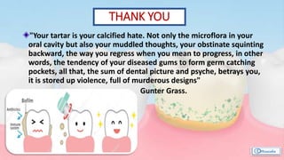 "Your tartar is your calcified hate. Not only the microflora in your
oral cavity but also your muddled thoughts, your obstinate squinting
backward, the way you regress when you mean to progress, in other
words, the tendency of your diseased gums to form germ catching
pockets, all that, the sum of dental picture and psyche, betrays you,
it is stored up violence, full of murderous designs"
Gunter Grass.
THANK YOU
 