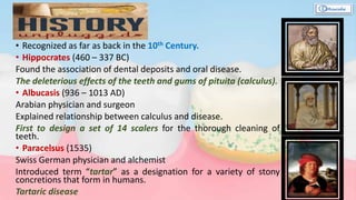 • Recognized as far as back in the 10th Century.
• Hippocrates (460 – 337 BC)
Found the association of dental deposits and oral disease.
The deleterious effects of the teeth and gums of pituita (calculus).
• Albucasis (936 – 1013 AD)
Arabian physician and surgeon
Explained relationship between calculus and disease.
First to design a set of 14 scalers for the thorough cleaning of
teeth.
• Paracelsus (1535)
Swiss German physician and alchemist
Introduced term “tartar” as a designation for a variety of stony
concretions that form in humans.
Tartaric disease
 