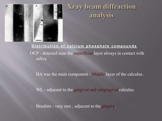 D i s t r i b u t i o n o f c a l c i u m p h o s p h a t e c o m p o u n d s
OCP - detected near the superficial layer always in contact with
saliva
HA was the main component - Middle layer of the calculus.
WL - adjacent to the gingival and subgingivalcalculus.
Brushite - very rare ; adjacent to the gingiva.
 