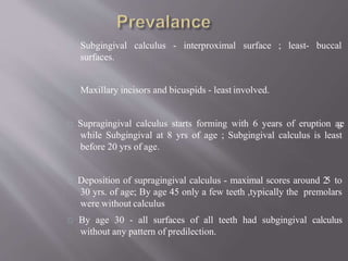calculus - interproximal surface ; least- buccalSubgingival
surfaces.
Maxillary incisors and bicuspids - least involved.
Supragingival calculus starts forming with 6 years of eruption age
while Subgingival at 8 yrs of age ; Subgingival calculus is least
before 20 yrs of age.
Deposition of supragingival calculus - maximal scores around 25 to
30 yrs. of age; By age 45 only a few teeth ,typically the premolars
were without calculus
By age 30 - all surfaces of all teeth had subgingival calculus
without any pattern of predilection.
 