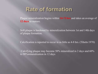 Plaque mineralization begins within 24-72 hrs and takes an average of
12 days to mature.
Soft plaque is hardened by mineralization between 1st and 14th days
of plaque formation.
Calcification is reported to occur in as little as 4-8 hrs. (Tibetts 1970)
Calcifying plaque may become 50% mineralized in 2 days and 60%
to 90%mineralization in 12 days
 