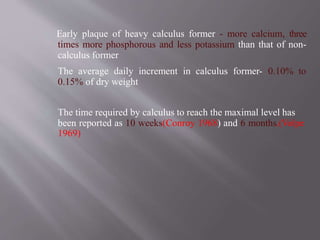 Early plaque of heavy calculus former - more calcium, three
times more phosphorous and less potassium than that of non-
calculus former
The average daily increment in calculus former- 0.10% to
0.15% of dry weight
The time required by calculus to reach the maximal level has
been reported as 10 weeks(Conroy 1968) and 6 months.(Volpe
1969)
 