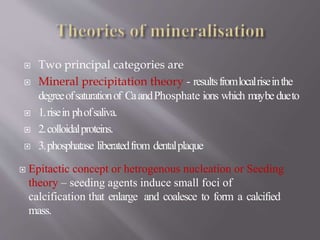  Two principal categories are
 Mineral precipitation theory - resultsfromlocalriseinthe
degreeofsaturationof CaandPhosphate ions which maybe dueto
 1.risein phofsaliva.
 2.colloidalproteins.
 3.phosphatase liberatedfrom dentalplaque
 Epitactic concept or hetrogenous nucleation or Seeding
theory – seeding agents induce small foci of
calcification that enlarge and coalesce to form a calcified
mass.
 