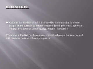 DEFINITION:
 Calculus is a hard deposit that is formed by mineralization of dental
plaque on the surfaces of natural teeth and dental prosthesis, generally
covered by a layer of unmineralized plaque. ( carranza )
Schroder ( 1969) defined calculus as mineralised plaque that is permeated
with crystals of various calcium phosphates.
 
