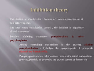 Calcification at specific sites - because of inhibiting mechanism at
non-calcifying sites.
The sites where calcification occurs , the inhibitor is apparently
altered or removed.
Possible inhibiting substance- pyrophosphate & other
polyphosphates.
Among controlling mechanisms is the enzyme
pyrophosphatase - hydrolyze the pyrophosphate 
alkaline
phosphate
(Russell and Fleisch 1970).
Pyrophosphate inhibits calcification - prevents the initial nucleus from
growing, possibly by poisoning the growth centers of thecrystals
 