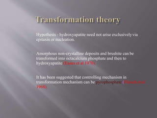 Hypothesis - hydroxyapatite need not arise exclusivelyvia
epitaxis or nucleation.
Amorphous non-crystalline deposits and brushite can be
transformed into octacalcium phosphate and then to
hydroxyapatite (Eanes et al 1970).
It has been suggested that controlling mechanism in
transformation mechanism can be pyrophosphate (Fleisch et al
1968).
 