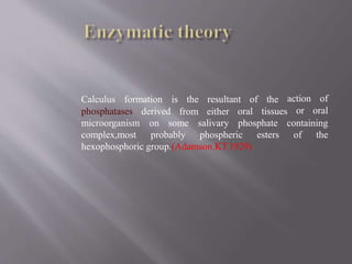 Calculus formation resultant of the
derived
is the
from either oral tissues
action of
or oral
on some salivary phosphate containing
phosphatases
microorganism
complex,most probably phospheric esters of the
hexophosphoric group.(Adamson.KT1929)
 