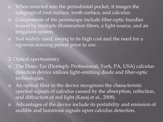  When inserted into the periodontal pocket, it images the
subgingival root surface, tooth surface, and calculus.
 Components of the perioscope include fiber-optic bundles
bound by multiple illumination fibers, a light source, and an
irrigation system.
 Not widely used, owing to its high cost and the need for a
rigorous training period prior to use.
2. Optical spectrometry
 The Detec-Tar (Dentsply Professional, York, PA, USA) calculus
detection device utilizes light-emitting diode and fiber-optic
technologies.
 An optical fiber in the device recognizes the characteristic
spectral signals of calculus caused by the absorption, reflection,
and diffraction of red light (Kasaj et al., 2008).
 Advantages of the device include its portability and emission of
audible and luminous signals upon calculus detection.
 