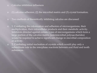  Calculus inhibition influences
 (1) calculus adhesion, (2) the microbial matrix and (3) crystal formation.
 Two methods of theoretically inhibiting calculus are discussed:
 1. Combating the colonization and adhesion of microorganisms, their
multiplication, their extracellular products and their metabolic activity.
Inhibitors directed against certain types of microorganisms which form a
large portion of the calculus matrix (intermicrobial polysaccharides)
would be required to achieve significant change in microbial composition
or activity.
 2. Combating initial nucleation of crystals which would play only a
subordinate role in the interphase reactions between oral fluid and tooth
substances..
 