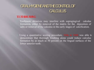 TOOTHBRUSHING
Toothpaste abrasives may interfere with supragingival calculus
formation, either by removal of the matrix for the deposition of
salts or removal of the calculus in the early stages of calcification.
Using a quantitative scoring procedure, Villa in 1968 was able to
demonstrate that thorough brushing alone could reduce calculus
formation by as much as 50 percent on the lingual surfaces of the
lower anterior teeth.
 