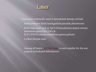 Laser most commonly used in periodontal therapy include
1. Semiconductor diode laser(gallium,arsenide,alluminium)
2. Solid state laser such as Nd:YAG(neodenium doped-yttrium
aluminium garnet),Er:YAG &
Er,Cr:YSGG(yttrium,scandilium,garnet,galium)
3. Carbon dioxide laser
Among all lasers - Er:YAG laser is most suitable for the non
surgical periodontal debridement.
 