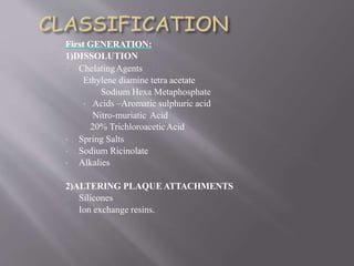 First GENERATION:
1)DISSOLUTION
• ChelatingAgents
Ethylene diamine tetra acetate
Sodium Hexa Metaphosphate
• Acids –Aromatic sulphuric acid
Nitro-muriatic Acid
20% TrichloroaceticAcid
• Spring Salts
• Sodium Ricinolate
• Alkalies
2)ALTERING PLAQUE ATTACHMENTS
Silicones
Ion exchange resins.
 