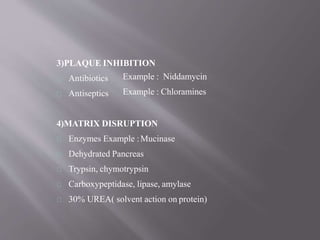 3)PLAQUE INHIBITION
Antibiotics
Antiseptics
Example : Niddamycin
Example : Chloramines
4)MATRIX DISRUPTION
Enzymes Example :Mucinase
Dehydrated Pancreas
Trypsin, chymotrypsin
Carboxypeptidase, lipase, amylase
30% UREA( solvent action on protein)
 