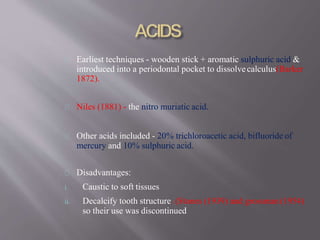 Earliest techniques - wooden stick + aromatic sulphuric acid &
introduced into a periodontal pocket to dissolvecalculus(Barker
1872).
Niles (1881) - the nitro muriatic acid.
Other acids included - 20% trichloroacetic acid, bifluoride of
mercury and 10% sulphuric acid.
Disadvantages:
i. Caustic to soft tissues
ii. Decalcify tooth structure. (Stones (1939) and grossman (1954)
so their use was discontinued
 