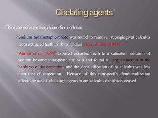Thesechemicals removecalcium from solution.
• Sodium hexametaphosphate was found to remove supragingival calculus
from extracted teeth in 10 to 15 days (Kerr & Field 1944).
• Warren et al. (1964) exposed extracted teeth to a saturated solution of
sodium hexametaphosphate for 24 h and found a large reduction in the
hardness of the cementum and the decalcification of the calculus was less
than that of cementum. Because of this nonspecific demineralization
effect, the use of chelating agents in anticalculus dentifrices ceased.
 