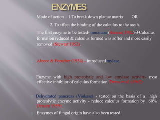 Mode of action – 1.To break down plaque matrix OR
2. To affect the binding of the calculus to the tooth.
The first enzyme to be tested- mucinase (Stewart 1952)Calculus
formation reduced & calculus formed was softer and more easily
removed (Stewart 1952).
Aleece & Forscher (1954) - introduced mylase.
Enzyme with high proteolytic and low amylase activity- most
effective inhibitor of calculus formation. Draus et al. (1963)
Dehydrated pancreas (Viokase) - tested on the basis of a high
proteolytic enzyme activity - reduce calculus formation by 60%
(Jensen 1959).
Enzymes of fungal origin have also been tested.
 