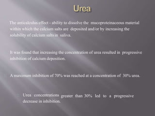 The anticalculus effect - ability to dissolve the mucoproteinaceous material
within which the calcium salts are deposited and/or by increasing the
solubility of calcium saltsin saliva.
It was found that increasing the concentration of urea resulted in progressive
inhibition of calcium deposition.
A maximum inhibition of 70% was reached at a concentration of 30% urea.
greater than 30% led to a progressiveUrea concentrations
decrease in inhibition.
 