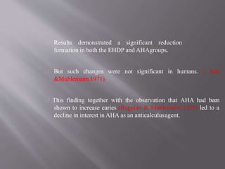 Results demonstrated a significant reduction
formation in both the EHDP and AHAgroups.
not significant in humans. ( SonBut such changes were
&Muhlemann 1971)
This finding together with the observation that AHA had been
shown to increase caries (Regolati & Muhlemann 1971) led to a
decline in interest in AHA as an anticalculusagent.
 