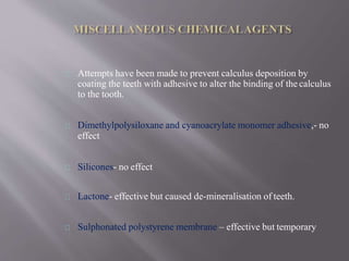 Attempts have been made to prevent calculus deposition by
coating the teeth with adhesive to alter the binding of the calculus
to the tooth.
Dimethylpolysiloxane and cyanoacrylate monomer adhesive,- no
effect
Silicones- no effect
Lactone- effective but caused de-mineralisation of teeth.
Sulphonated polystyrene membrane – effective but temporary
 