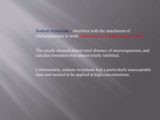 Sodium ricinoleate - interferes with the attachment of
microorganisms to teeth. (Dossenbach & Muhlemann (1961)
The results showed almost total absence of microorganisms,and
calculus formation was almost totally inhibited.
Unfortunately, sodium ricinoleate had a particularly unacceptable
taste and needed to be applied at high concentrations.
 
