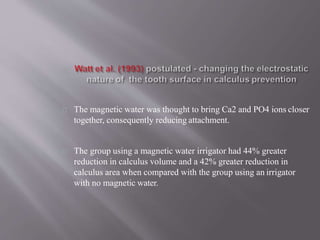 The magnetic water was thought to bring Ca2 and PO4 ions closer
together, consequently reducing attachment.
The group using a magnetic water irrigator had 44% greater
reduction in calculus volume and a 42% greater reduction in
calculus area when compared with the group using an irrigator
with no magnetic water.
 