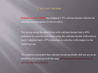 Schaeken et al. (1990) investigated a 5% calcium lactate solution on
calcium and phosphate levels in saliva.
The group using the dentifrices with calcium lactate had a 44%
reduction in calculus and those using the calcium lactate with sodium
lauryl sulphate had a 47% reduction in calculus with respect to the
control group.
The authors concluded that calcium lactate probably did not act asan
inhibitor of crystal growth but may offset secretion and activity of
salivary phosphoproteins.
 