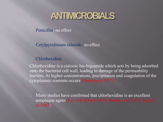 Penicillin- no effect
Cetylpyridinium chloride- no effect
Chlorhexidine
Chlorhexidine is a cationic bis-biguanide which acts by being adsorbed
onto the bacterial cell wall, leading to damage of the permeability
barriers. At higher concentrations, precipitation and coagulation of the
cytoplasmic contents occurs (Hennessey 1977).
Many studies have confirmed that chlorhexidine is an excellent
antiplaque agent (Lo¨ e & Schiott 1970, Hamp et al. 1973, Tepeet
al.1983)
 
