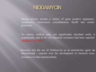 Strong activity toward a variety of gram positive organisms;
enterococci, corynebacteria, bacilli and certainstreptococci,
protozoas.
No known medical uses; not significantly absorbed orally or
systemically, and no in vivo bacterial resistance had been reported
(Stallard et al.1969).
Research into the use of Niddamycin as an anticalculus agent was
discontinued - concern over the development of bacterial cross
resistance to other antimicrobials.
 