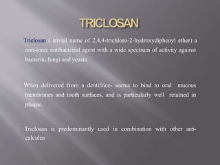 Triclosan ( trivial name of 2,4,4-trichloro-2-hydroxydiphenyl ether) a
non-ionic antibacterial agent with a wide spectrum of activity against
bacteria, fungi and yeasts.
When delivered from a dentifrice- seems to bind to oral mucous
membranes and tooth surfaces, and is particularly well retained in
plaque.
Triclosan is predominantly used in combination with other anti-
calculus
 