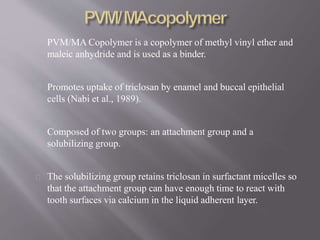 PVM/MA Copolymer is a copolymer of methyl vinyl ether and
maleic anhydride and is used as a binder.
Promotes uptake of triclosan by enamel and buccal epithelial
cells (Nabi et al., 1989).
Composed of two groups: an attachment group and a
solubilizing group.
The solubilizing group retains triclosan in surfactant micelles so
that the attachment group can have enough time to react with
tooth surfaces via calcium in the liquid adherent layer.
 