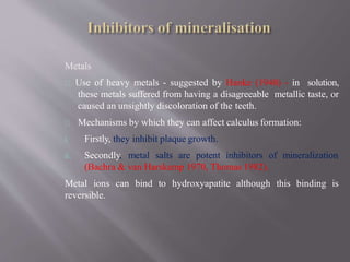 Metals
Use of heavy metals - suggested by Hanke (1940) - in solution,
these metals suffered from having a disagreeable metallic taste, or
caused an unsightly discoloration of the teeth.
Mechanisms by which they can affect calculus formation:
i. Firstly, they inhibit plaque growth.
ii. Secondly, metal salts are potent inhibitors of mineralization
(Bachra & van Harskamp 1970, Thomas 1982).
Metal ions can bind to hydroxyapatite although this binding is
reversible.
 