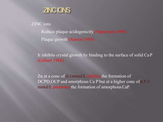 ZINC ions
1. Reduce plaque acidogenicity (Opperman 1980)
2. Plaque growth (Saxton 1986)
It inhibits crystal growth by binding to the surface of solid CaP
(Gilbert 1988)
Zn at a conc of 0.1mmol/L inhibits the formation of
DCPD,OCP and amorphous Ca P but at a higher conc of0.5-2
mmol/L promotes the formation of amorphousCaP.
 
