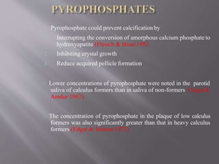 Pyrophosphate could prevent calcification by
1. Interrupting the conversion of amorphous calcium phosphate to
hydroxyapatite (Fleisch & Bisaz 1962
2. Inhibiting crystal growth
3. Reduce acquired pellicle formation.
Lower concentrations of pyrophosphate were noted in the parotid
saliva of calculus formers than in saliva of non-formers (Vogel &
Amdur 1967).
The concentration of pyrophosphate in the plaque of low calculus
formers was also significantly greater than that in heavy calculus
formers (Edgar & Jenkins 1972).
 