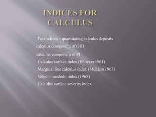 Two indices – quantitating calculus deposits
calculus component of OHI
calculus component of PI
Calculus surface index (Ennever 1961)
Marginal line calculus index (Muhlem1967)
Volpe – manhold index (1965)
Calculus surface severity index
 