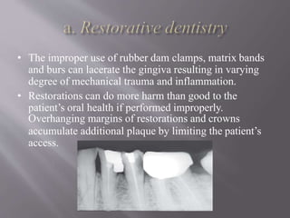 • The improper use of rubber dam clamps, matrix bands
and burs can lacerate the gingiva resulting in varying
degree of mechanical trauma and inflammation.
• Restorations can do more harm than good to the
patient’s oral health if performed improperly.
Overhanging margins of restorations and crowns
accumulate additional plaque by limiting the patient’s
access.
 