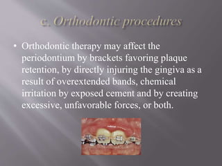 • Orthodontic therapy may affect the
periodontium by brackets favoring plaque
retention, by directly injuring the gingiva as a
result of overextended bands, chemical
irritation by exposed cement and by creating
excessive, unfavorable forces, or both.
 