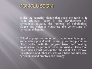 While the bacterial plaque that coats the teeth is the
main etiologic factor in the development of
periodontal disease, the removal of subgingival
plaque and calculus constitute the cornerstone of
periodontal therapy.
Calculus plays an important role in maintaining and
accentuating periodontal disease by keeping plaque in
close contact with the gingival tissue and creating
areas where plaque removal is impossible. Therefore
the clinician must possess the clinical skill to remove
the calculus and other irritants as a basis for adequate
periodontal and prophylactic therapy.
 