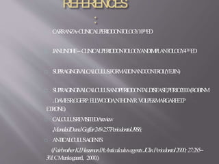 CARRANZA–CLINICALPERIODONTOLOGY10THED
JANLINDHE– CLINICALPERIODONTOLOGYANDIMPLANTOLOGY4THED
SUPRAGINGIVALCALCULUS:FORMATIONANDCONTROL(YEJIN)
SUPRAGINGIVALCALCULUSANDPERIODONTALDISEASE,PERIO2000(ROBINM
.DAVIESR,OGERP.ELLWOODA,NTHONYR.VOLPE&MARGAREET.P
ETRONE)
CALCULUSREVISITED:Areview
,MandeiIDandGaffar249-257PeriodontolJ9S6;
ANTICALCULUSAGENTS
(FairbrotherKJ,HeasmanPA:Anticalculusagents.JClinPeriodontol2000;27:285–
301.CMunksgaard, 2000.)
 