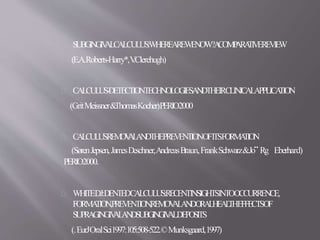 SUBGINGIVALCALCULUS:WHEREAREWENOW?ACOMPARATIVEREVIEW
(E.A.Roberts-Harry*,V.Clerehugh)
CALCULUS-DETECTIONTECHNOLOGIESANDTHEIRCLINICALAPPLICATION
(GritMeissner&ThomasKocher)PERIO2000
CALCULUSREMOVALANDTHEPREVENTIONOFITSFORMATION
(SørenJepsen,JamesDeschner,AndreasBraun,FrankSchwarz&Jo¨ Rg Eberhard)
PERIO2000.
WHITEDJ:DENTEDCALCULUS:RECENTINSIGHTSINTOOCCURRENCE,
FORMATION,PREVENTION,REMOVALANDORALHEALTHEFFECTSOF
SUPRAGINGIVALANDSUBGINGIVALDEPOSITS
(.EurJOralSci1997:105:508-522.©Munksgaard,1997)
 