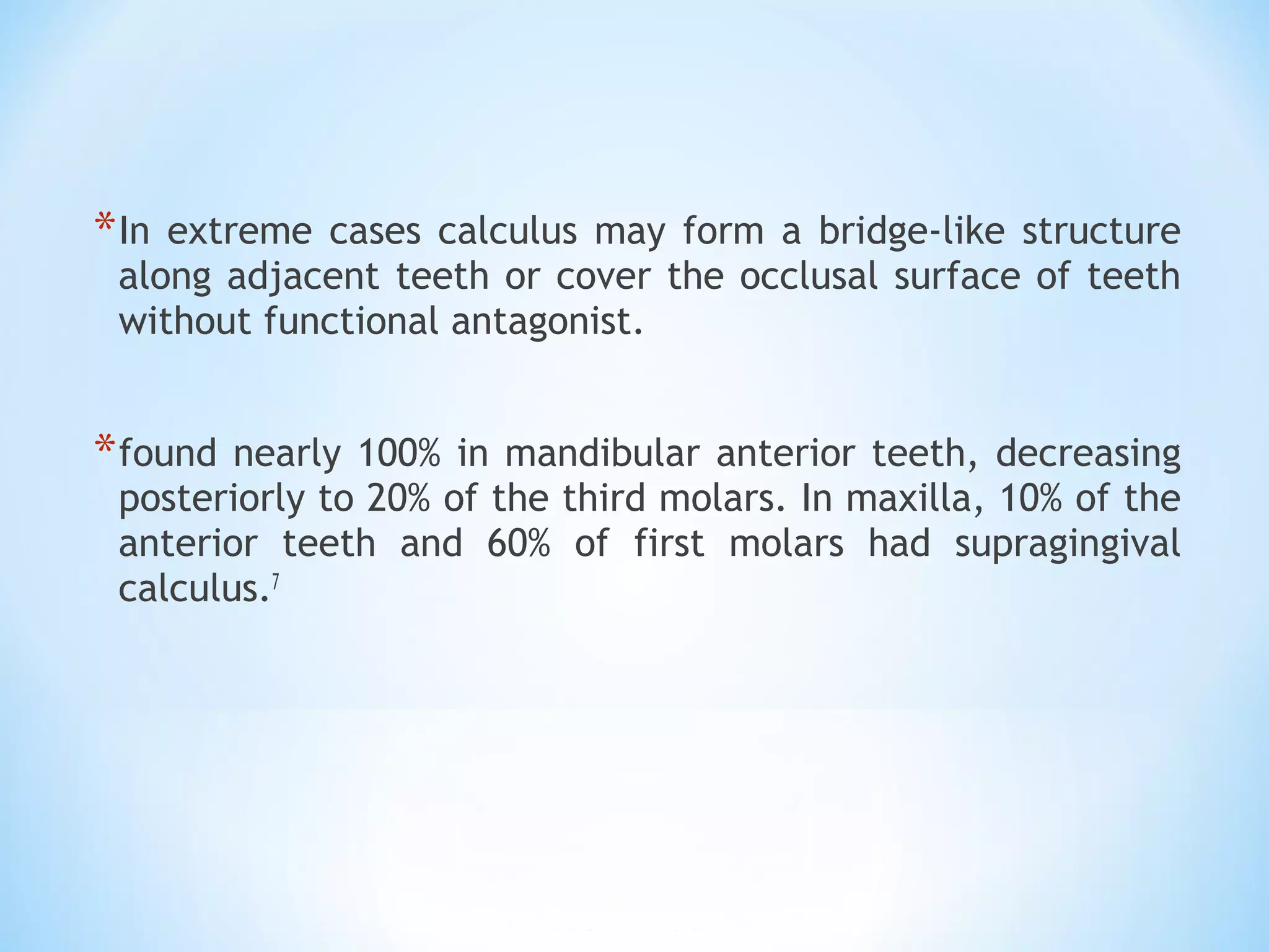 *In extreme cases calculus may form a bridge-like structure
along adjacent teeth or cover the occlusal surface of teeth
without functional antagonist.
*found nearly 100% in mandibular anterior teeth, decreasing
posteriorly to 20% of the third molars. In maxilla, 10% of the
anterior teeth and 60% of first molars had supragingival
calculus.7
 
 