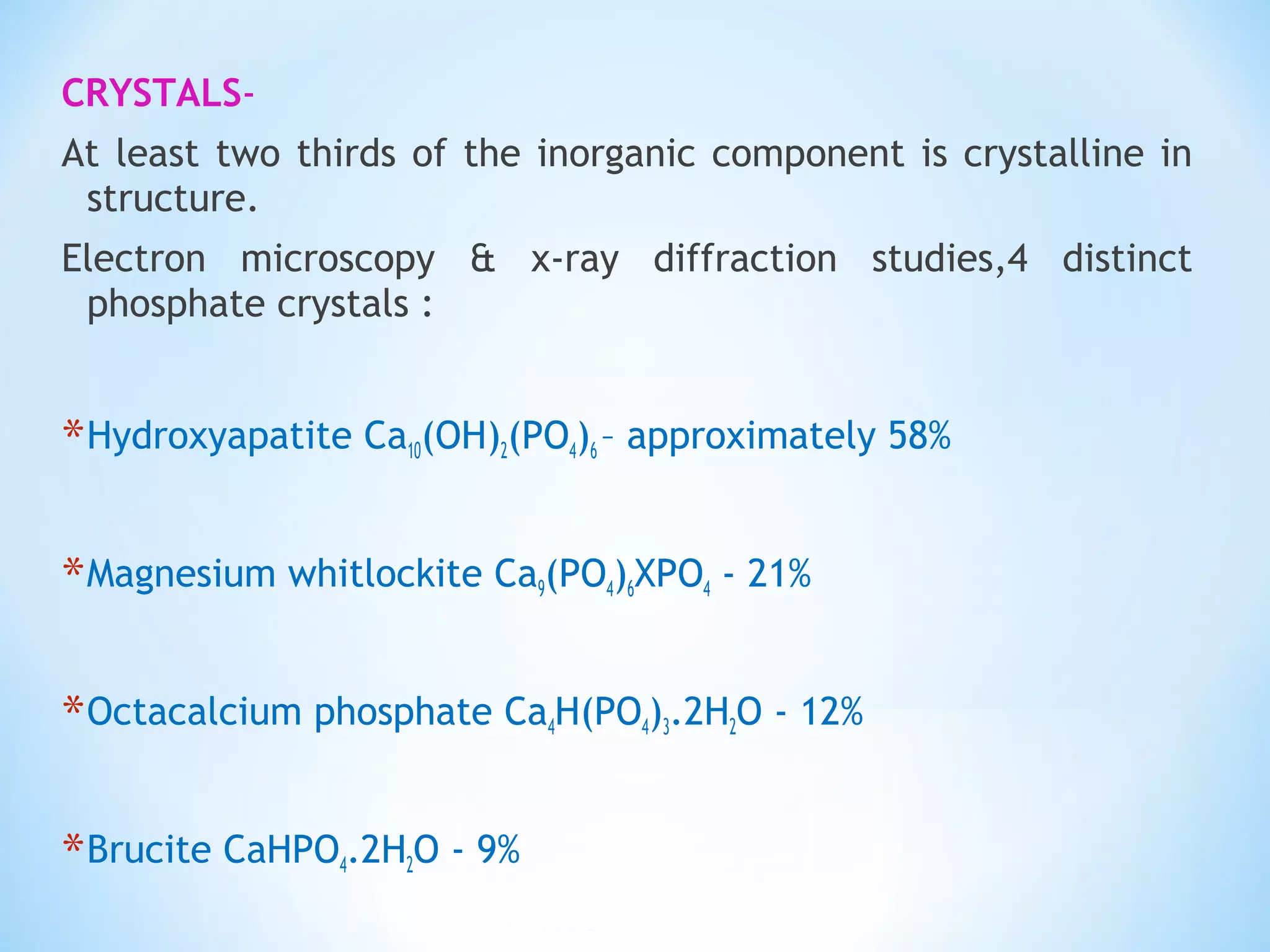 CRYSTALS-
At least two thirds of the inorganic component is crystalline in
structure.
Electron microscopy & x-ray diffraction studies,4 distinct
phosphate crystals :
*Hydroxyapatite Ca10(OH)2(PO4)6 – approximately 58%
*Magnesium whitlockite Ca9(PO4)6XPO4 - 21%
*Octacalcium phosphate Ca4H(PO4)3.2H2O - 12%
*Brucite CaHPO4.2H2O - 9%
 