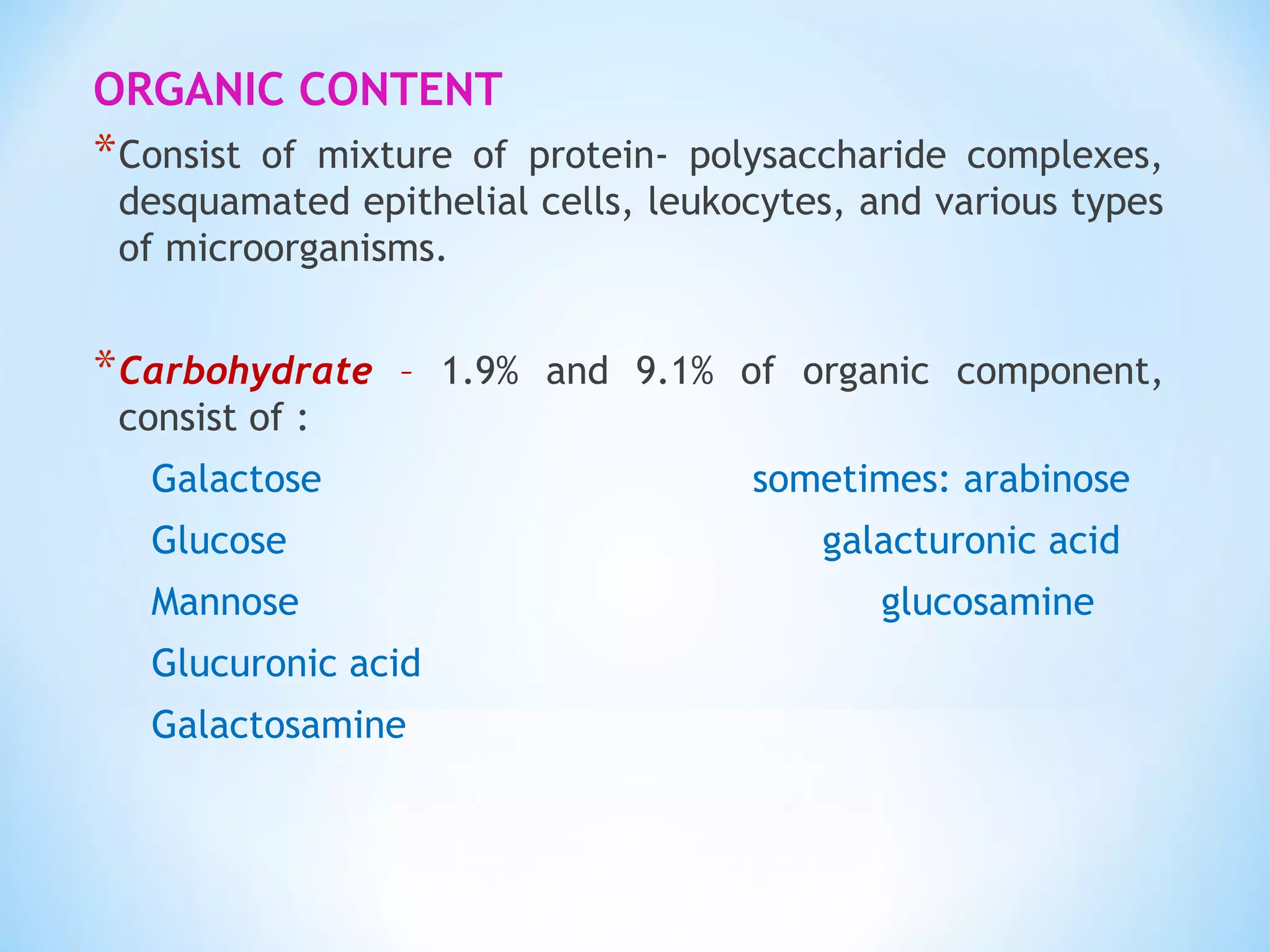 ORGANIC CONTENT
*Consist of mixture of protein- polysaccharide complexes,
desquamated epithelial cells, leukocytes, and various types
of microorganisms.
*Carbohydrate – 1.9% and 9.1% of organic component,
consist of :
Galactose sometimes: arabinose
Glucose galacturonic acid
Mannose glucosamine
Glucuronic acid
Galactosamine
 