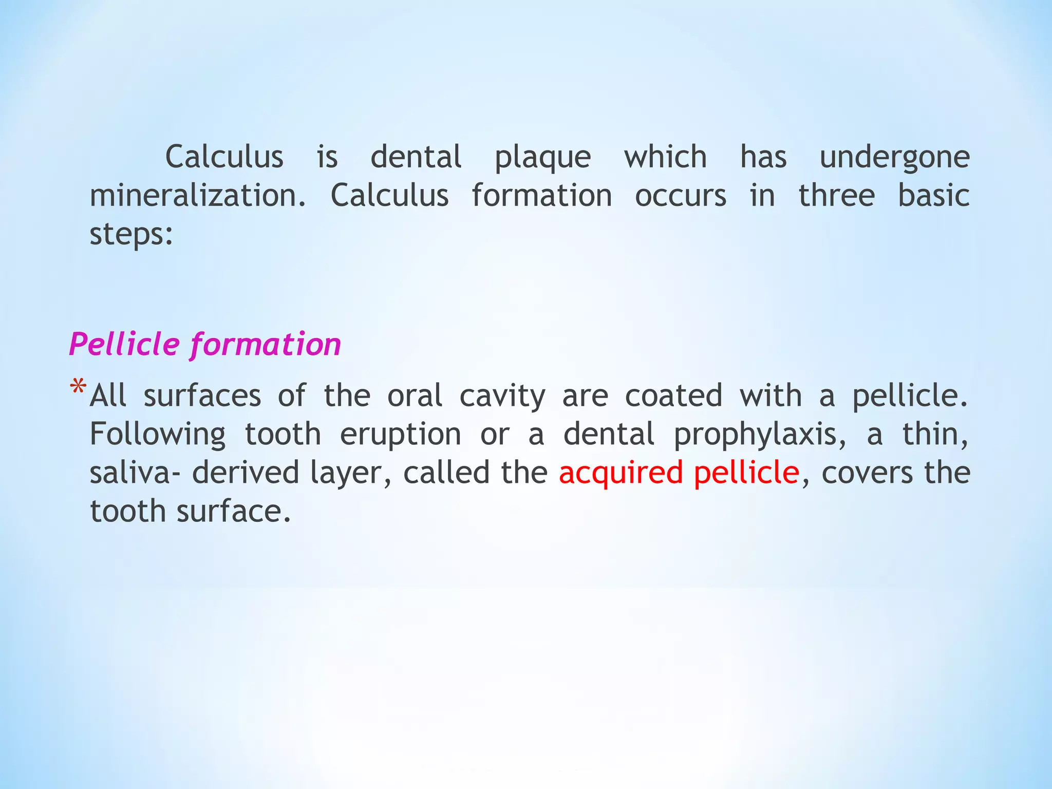 Calculus is dental plaque which has undergone
mineralization. Calculus formation occurs in three basic
steps:
Pellicle formation
*All surfaces of the oral cavity are coated with a pellicle.
Following tooth eruption or a dental prophylaxis, a thin,
saliva- derived layer, called the acquired pellicle, covers the
tooth surface.
 