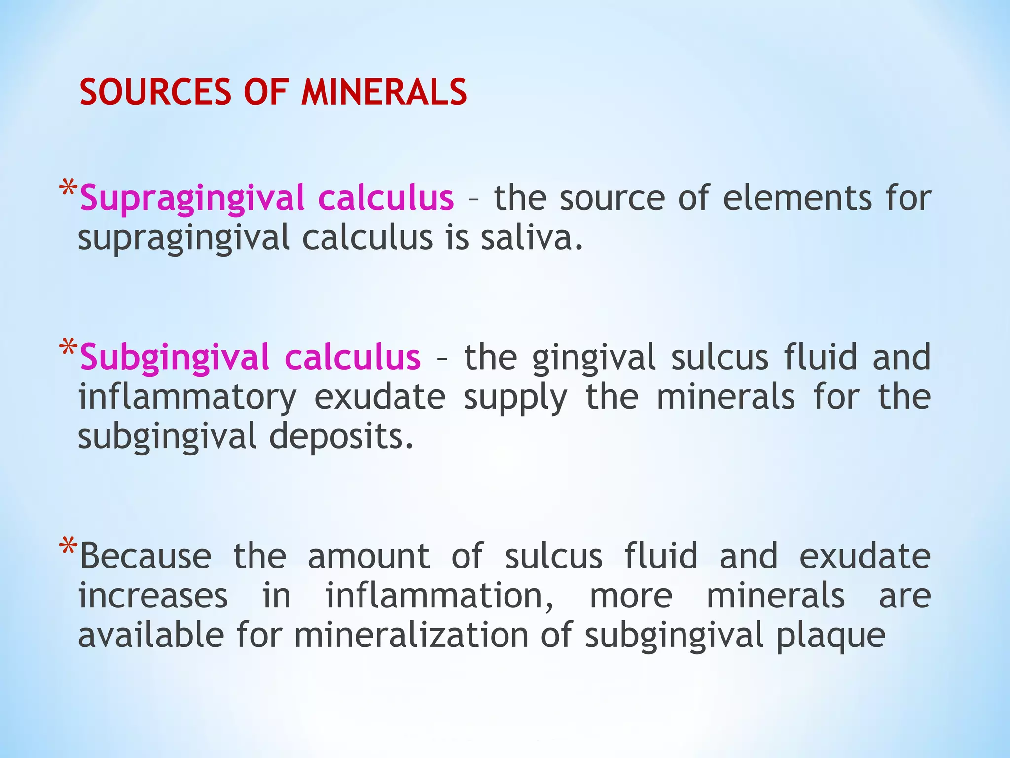 SOURCES OF MINERALS
*Supragingival calculus – the source of elements for
supragingival calculus is saliva.
*Subgingival calculus – the gingival sulcus fluid and
inflammatory exudate supply the minerals for the
subgingival deposits.
*Because the amount of sulcus fluid and exudate
increases in inflammation, more minerals are
available for mineralization of subgingival plaque
 