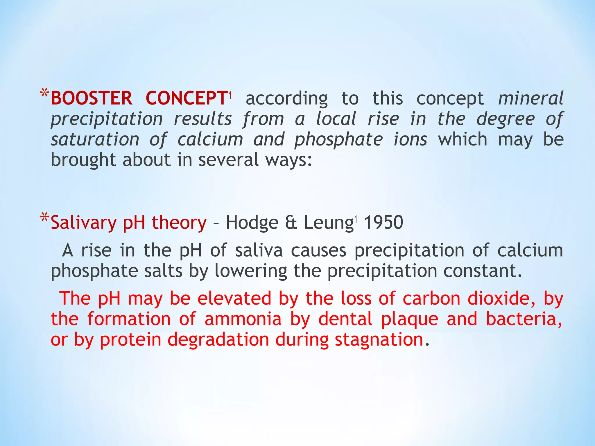 *BOOSTER CONCEPT1
according to this concept mineral
precipitation results from a local rise in the degree of
saturation of calcium and phosphate ions which may be
brought about in several ways:
*Salivary pH theory – Hodge & Leung1
1950
A rise in the pH of saliva causes precipitation of calcium
phosphate salts by lowering the precipitation constant.
The pH may be elevated by the loss of carbon dioxide, by
the formation of ammonia by dental plaque and bacteria,
or by protein degradation during stagnation.
 
 