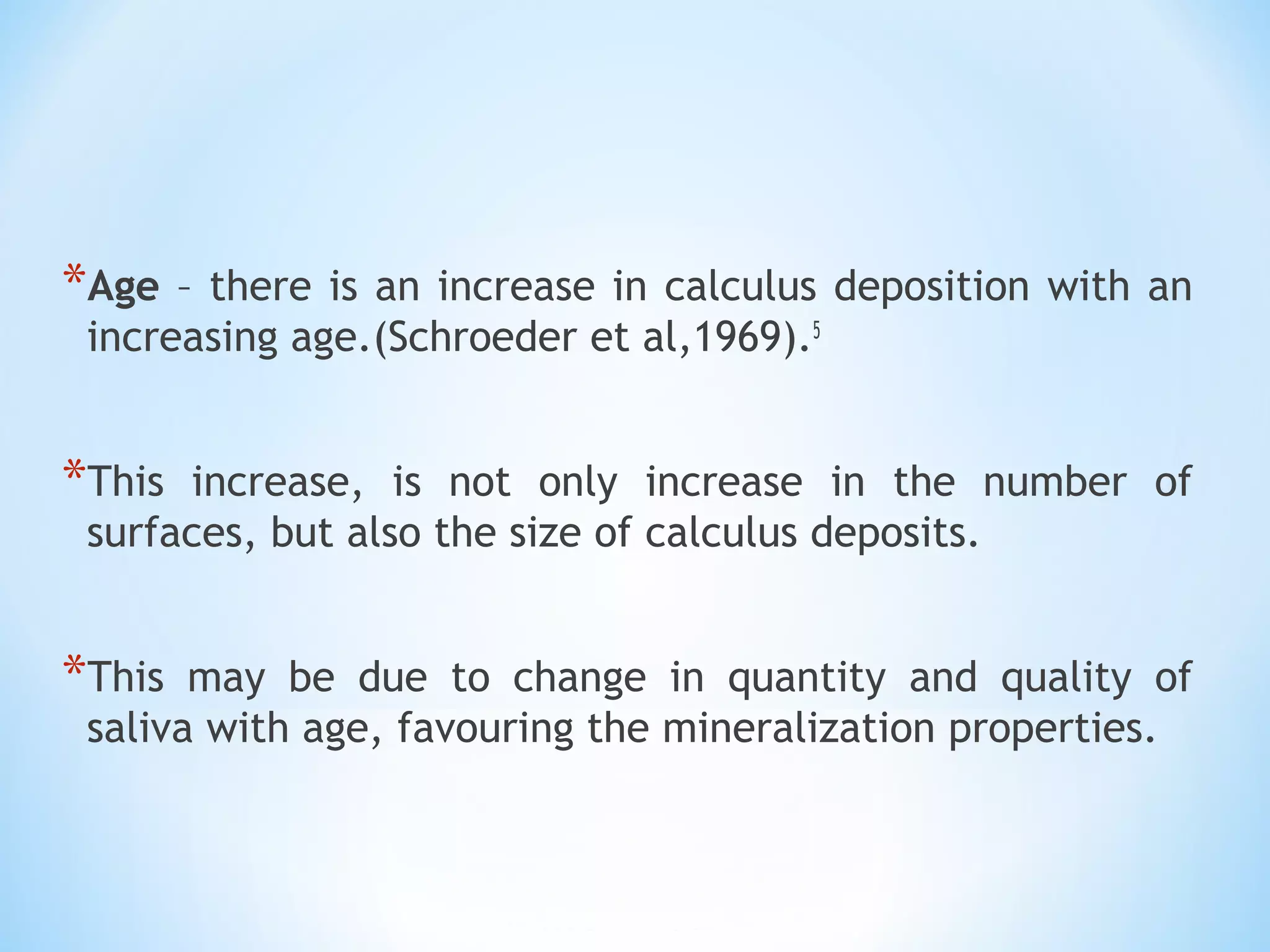 *Age – there is an increase in calculus deposition with an
increasing age.(Schroeder et al,1969).5
*This increase, is not only increase in the number of
surfaces, but also the size of calculus deposits.
*This may be due to change in quantity and quality of
saliva with age, favouring the mineralization properties.
 