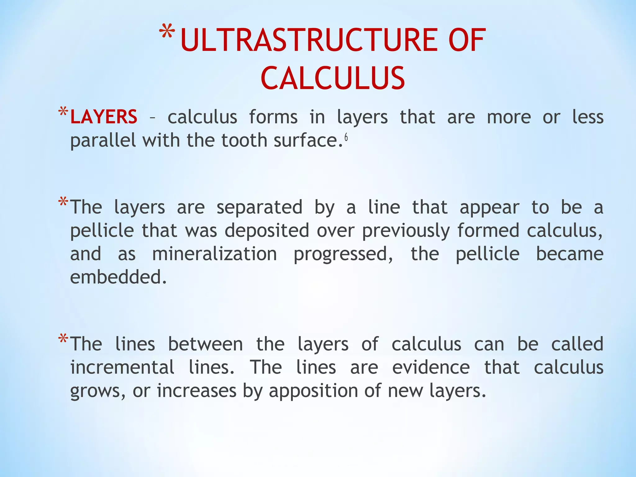 *ULTRASTRUCTURE OF
CALCULUS
*LAYERS – calculus forms in layers that are more or less
parallel with the tooth surface.6
*The layers are separated by a line that appear to be a
pellicle that was deposited over previously formed calculus,
and as mineralization progressed, the pellicle became
embedded.
*The lines between the layers of calculus can be called
incremental lines. The lines are evidence that calculus
grows, or increases by apposition of new layers.
 